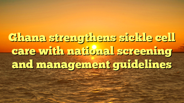Ghana strengthens sickle cell care with national screening and management guidelines